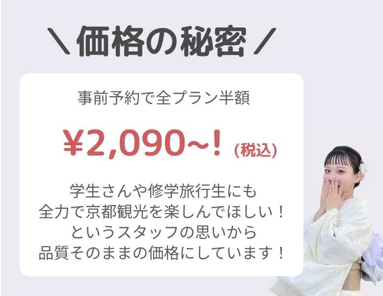 事前予約で全プラン半額¥2,090~! (税込) 学生さんや修学旅行生にも全力で京都観光を楽しんでほしい！というスタッフの思いから品質そのままの価格にしています！