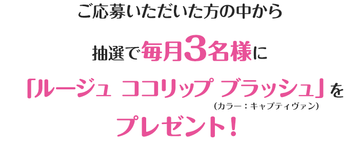 ご応募いただいた方の中から抽選で毎月3名様に「ルージュ ココリップ ブラッシュ」をプレゼント！