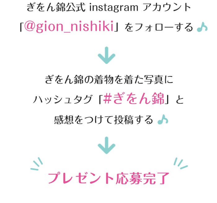 ぎをん錦公式 instagram アカウント「@gion_nishiki」をフォローする→ぎをん錦の着物を着た写真にハッシュタグ「#ぎをん錦」と感想をつけて投稿する→プレゼント応募完了